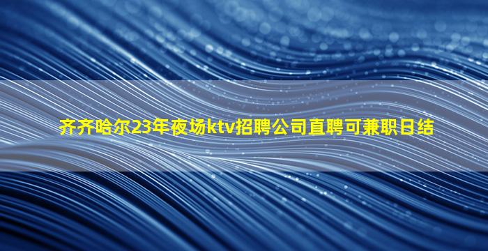 齐齐哈尔23年夜场ktv招聘公司直聘可兼职日结